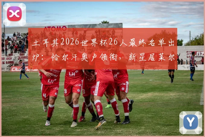 土耳其2026世界杯26人最终名单出炉：恰尔汗奥卢领衔，新星居莱尔、伊尔迪兹首次入选阵容解析