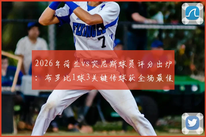 2026年荷兰vs突尼斯球员评分出炉：布罗比1球3关键传球获全场最佳，他凭什么当选？