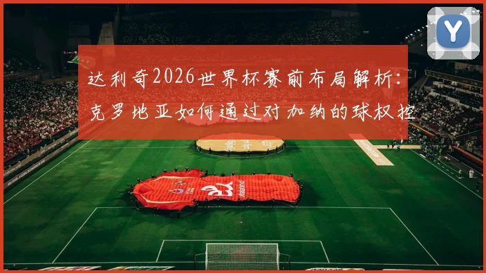 达利奇2026世界杯赛前布局解析：克罗地亚如何通过对加纳的球权控制锁定小组出线名额