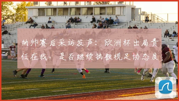 纳帅赛后采访发声：欧洲杯出局责任在我，是否继续执教视足协态度而定