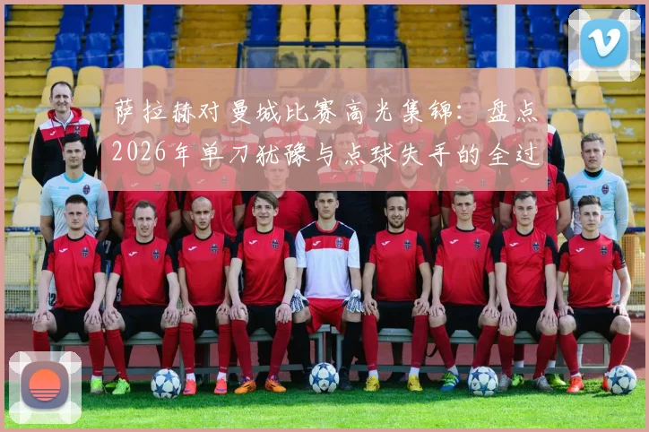 萨拉赫对曼城比赛高光集锦：盘点2026年单刀犹豫与点球失手的全过程，附技术动图分析
