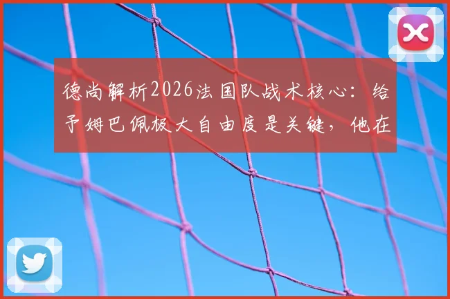 德尚解析2026法国队战术核心：给予姆巴佩极大自由度是关键，他在场球队攻防立刻提升