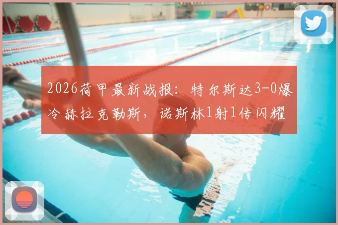 2026荷甲最新战报：特尔斯达3-0爆冷赫拉克勒斯，诺斯林1射1传闪耀全场，附赛后深度复盘与两队赛季走势分析