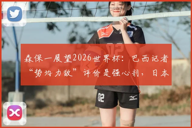 森保一展望2026世界杯：巴西记者“势均力敌”评价是强心剂，日本队一切皆有可能