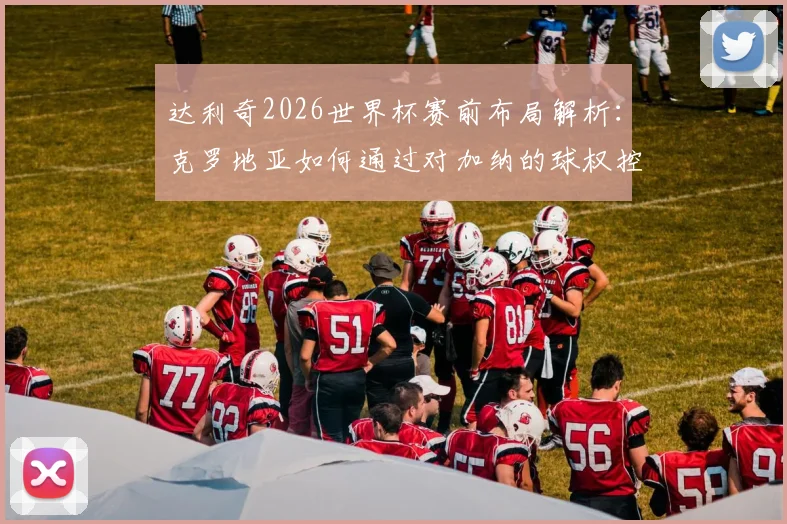 达利奇2026世界杯赛前布局解析：克罗地亚如何通过对加纳的球权控制锁定小组出线名额