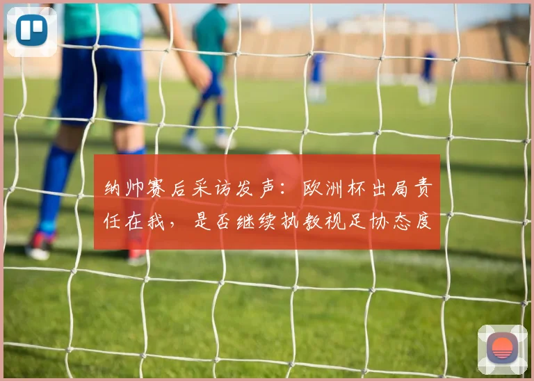 纳帅赛后采访发声：欧洲杯出局责任在我，是否继续执教视足协态度而定
