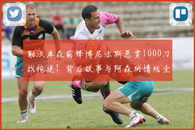 勒沃库森前锋博尼法斯悬赏1000刀找枪迷！背后故事与阿森纳情结全解析