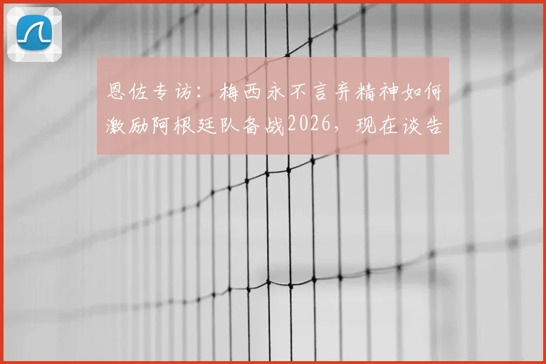 恩佐专访：梅西永不言弃精神如何激励阿根廷队备战2026，现在谈告别为时过早