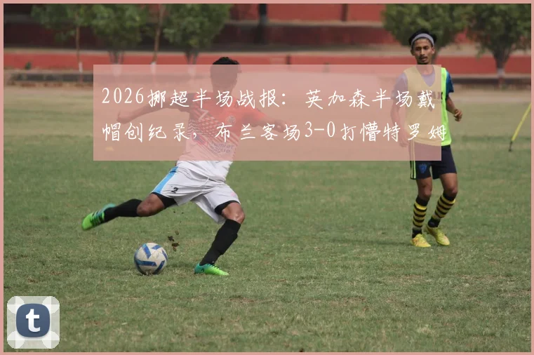 2026挪超半场战报：英加森半场戴帽创纪录，布兰客场3-0打懵特罗姆瑟，附全场战术分析