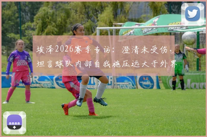 埃泽2026赛季专访:澄清未受伤,坦言球队内部自我施压远大于外界质疑