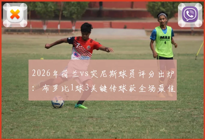 2026年荷兰vs突尼斯球员评分出炉:布罗比1球3关键传球获全场最佳,他凭什么当选?
