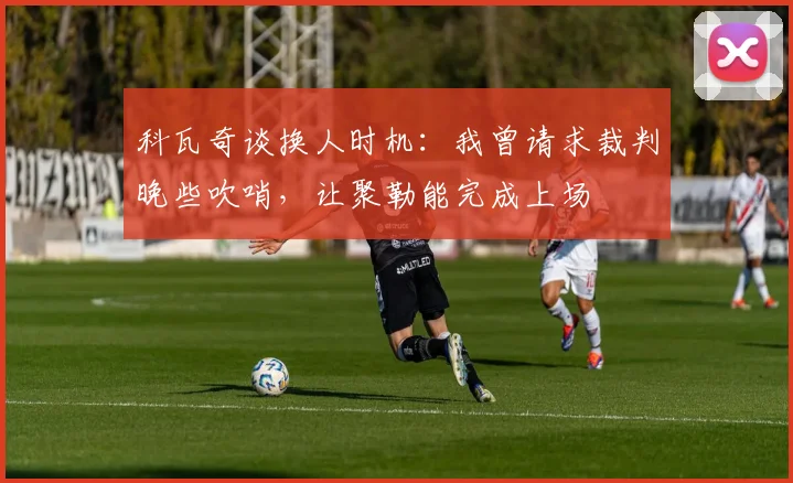 科瓦奇谈换人时机：我曾请求裁判晚些吹哨，让聚勒能完成上场