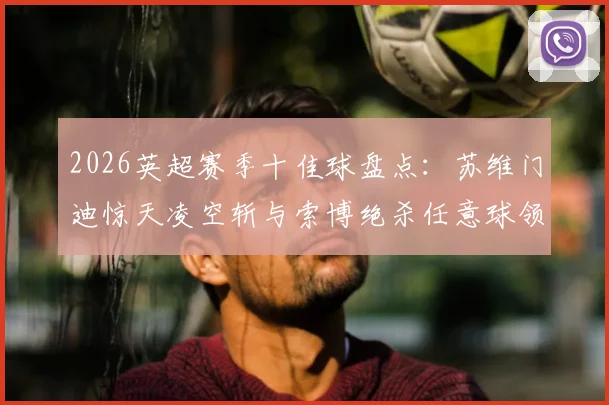 2026英超赛季十佳球盘点：苏维门迪惊天凌空斩与索博绝杀任意球领衔，附高清动图与专业解析